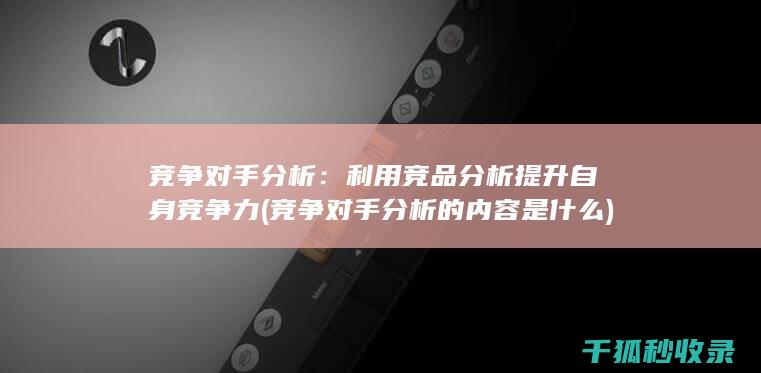 竞争对手分析：利用竞品分析提升自身竞争力 (竞争对手分析的内容是什么)