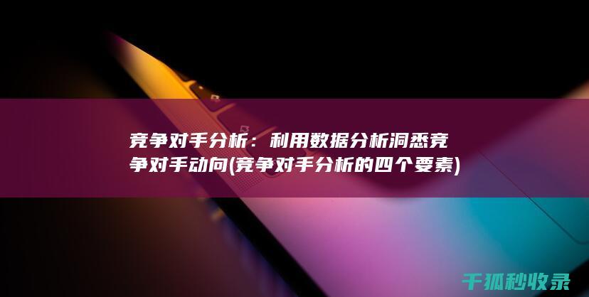 竞争对手分析：利用数据分析洞悉竞争对手动向 (竞争对手分析的四个要素)