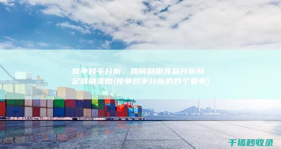 竞争对手分析：如何利用竞品分析制定营销策略 (竞争对手分析的四个要素)