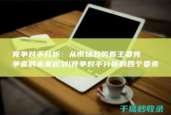 竞争对手分析：从市场趋势看主要竞争者的未来规划 (竞争对手分析的四个要素)