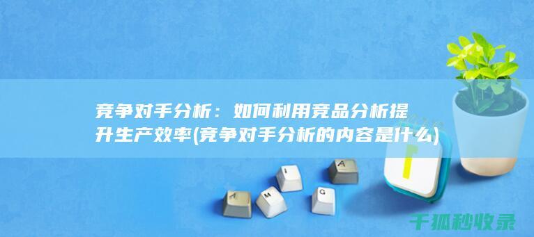 竞争对手分析：如何利用竞品分析提升生产效率 (竞争对手分析的内容是什么)