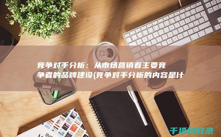竞争对手分析：从市场营销看主要竞争者的品牌建设 (竞争对手分析的内容是什么)