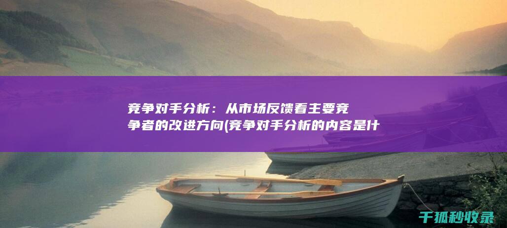 竞争对手分析：从市场反馈看主要竞争者的改进方向 (竞争对手分析的内容是什么)