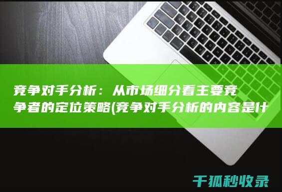 竞争对手分析：从市场细分看主要竞争者的定位策略 (竞争对手分析的内容是什么)