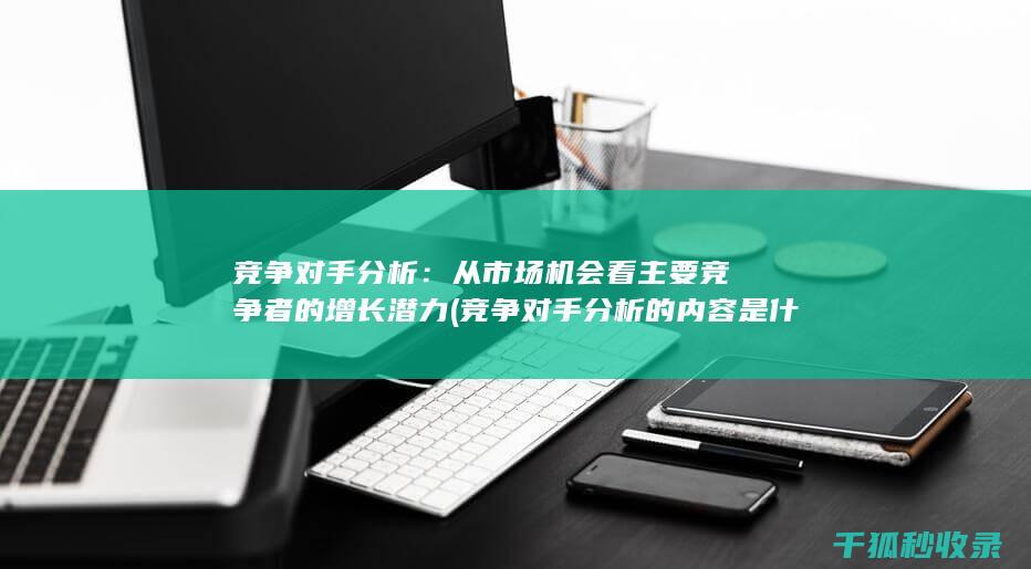 竞争对手分析：从市场机会看主要竞争者的增长潜力 (竞争对手分析的内容是什么)