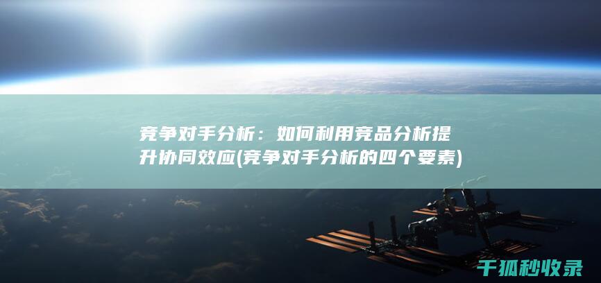 竞争对手分析：如何利用竞品分析提升协同效应 (竞争对手分析的四个要素)