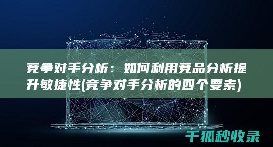 竞争对手分析：如何利用竞品分析提升敏捷性 (竞争对手分析的四个要素)