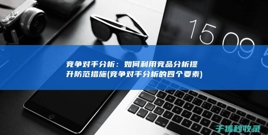 竞争对手分析：如何利用竞品分析提升防范措施 (竞争对手分析的四个要素)