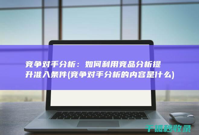 竞争对手分析：如何利用竞品分析提升准入条件 (竞争对手分析的内容是什么)