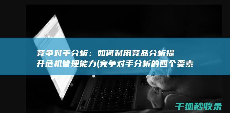 竞争对手分析：如何利用竞品分析提升危机管理能力 (竞争对手分析的四个要素)