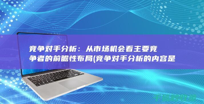 竞争对手分析：从市场机会看主要竞争者的前瞻性布局 (竞争对手分析的内容是什么)