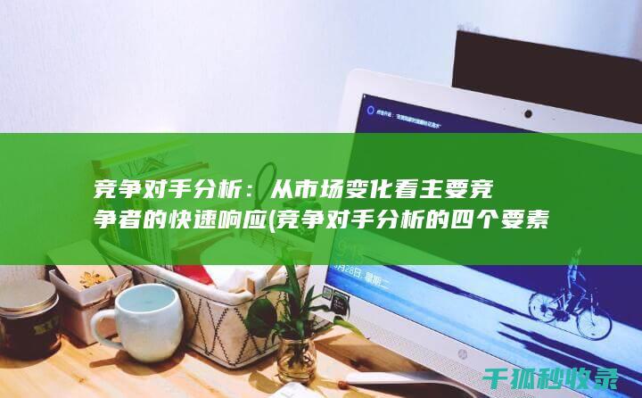 竞争对手分析：从市场变化看主要竞争者的快速响应 (竞争对手分析的四个要素)