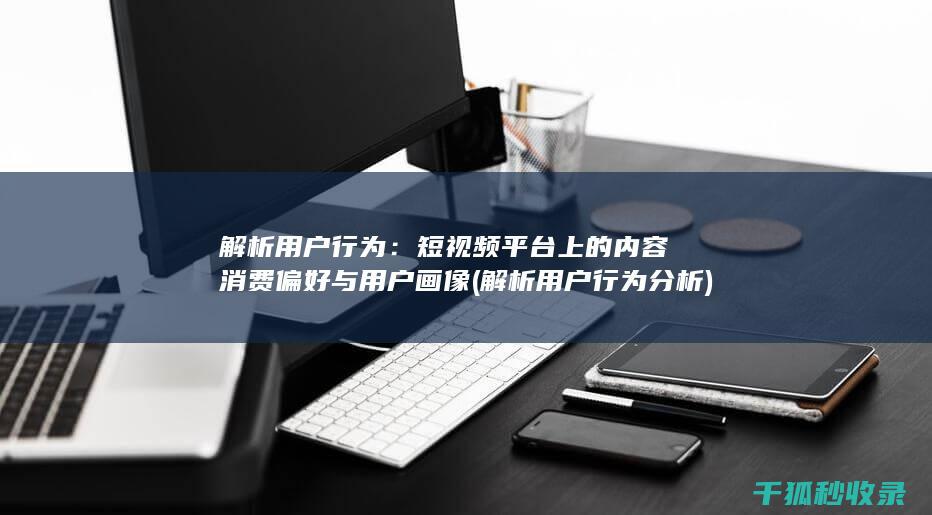 解析用户行为：短视频平台上的内容消费偏好与用户画像 (解析用户行为分析)