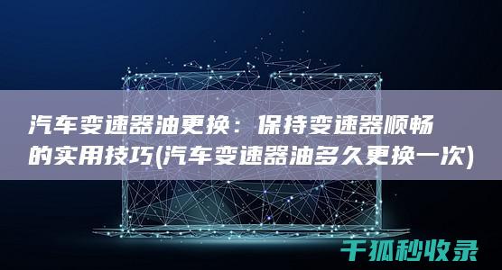 汽车变速器油更换：保持变速器顺畅的实用技巧 (汽车变速器油多久更换一次)