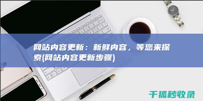网站内容更新：新鲜内容，等您来探索 (网站内容更新步骤)