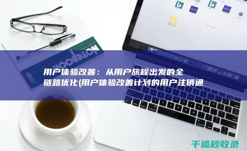 用户体验改善：从用户旅程出发的全链路优化 (用户体验改善计划的用户注销通知)