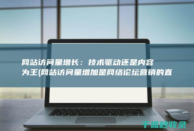 网站访问量增长：技术驱动还是内容为王 (网站访问量增加是网络论坛营销的直接效果)