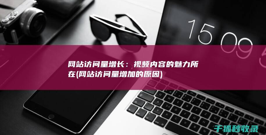 网站访问量增长：视频内容的魅力所在 (网站访问量增加的原因)