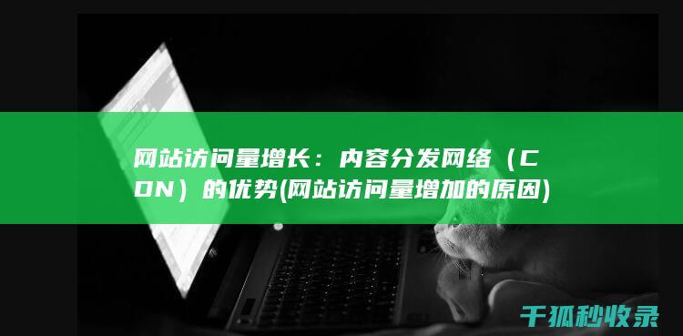 网站访问量增长：内容分发网络（CDN）的优势 (网站访问量增加的原因)