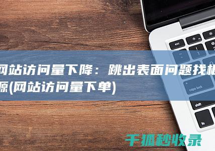 网站访问量下降：跳出表面问题找根源 (网站访问量下单)