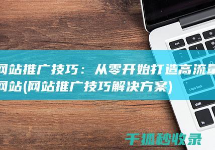 网站推广技巧：从零开始打造高流量网站 (网站推广技巧解决方案)