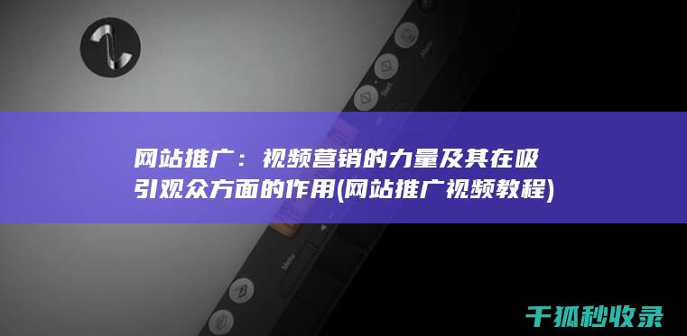 网站推广：视频营销的力量及其在吸引观众方面的作用 (网站推广视频教程)