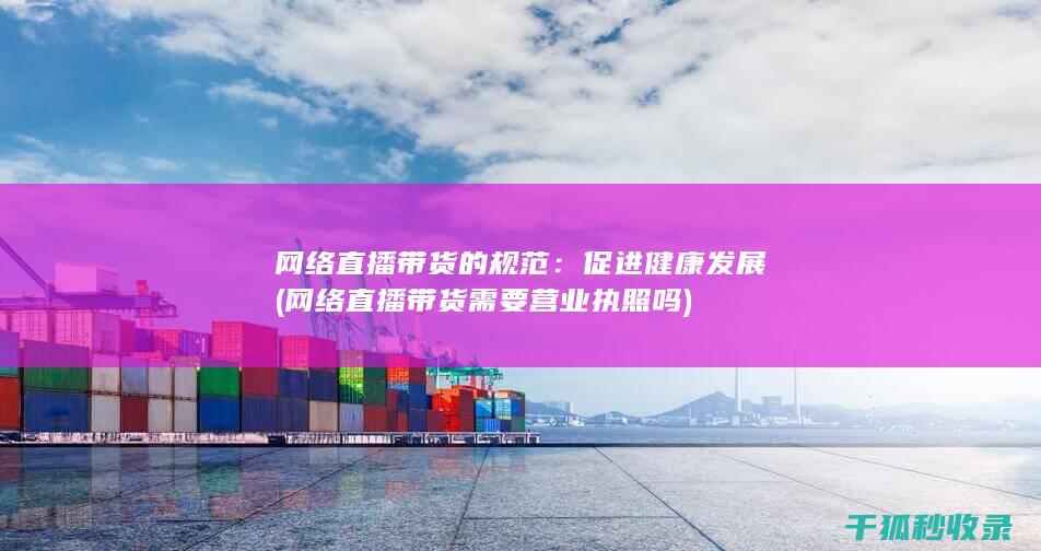 网络直播带货的规范：促进健康发展 (网络直播带货需要营业执照吗)