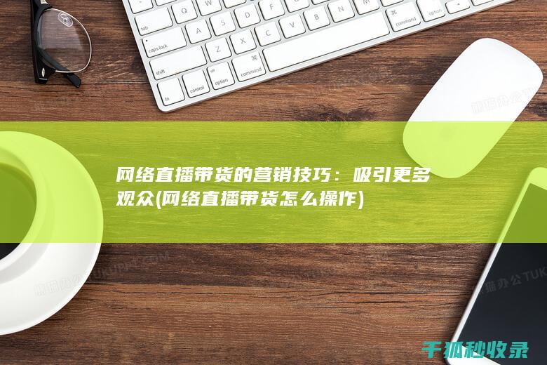网络直播带货的营销技巧：吸引更多观众 (网络直播带货怎么操作)