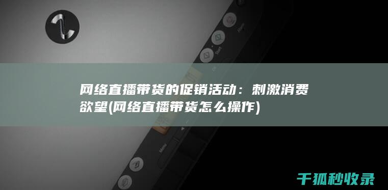 网络直播带货的促销活动：刺激消费欲望 (网络直播带货怎么操作)