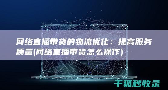 网络直播带货的物流优化：提高服务质量 (网络直播带货怎么操作)