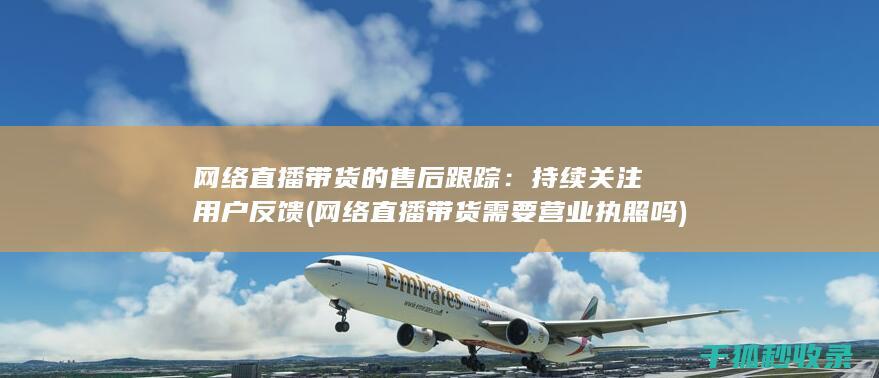 网络直播带货的售后跟踪：持续关注用户反馈 (网络直播带货需要营业执照吗)