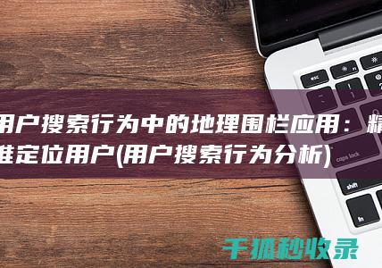 用户搜索行为中的地理围栏应用：精准定位用户 (用户搜索行为分析)